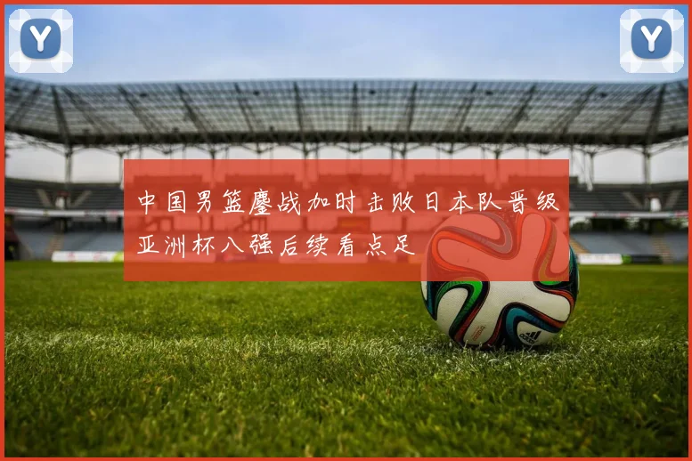 中国男篮鏖战加时击败日本队晋级亚洲杯八强后续看点足