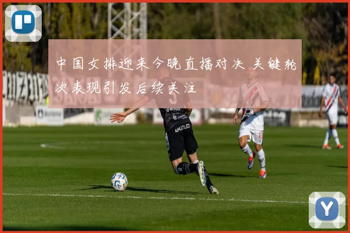 中国女排迎来今晚直播对决 关键轮次表现引发后续关注