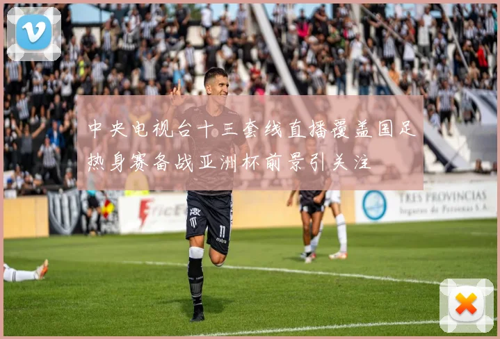 中央电视台十三套线直播覆盖国足热身赛备战亚洲杯前景引关注