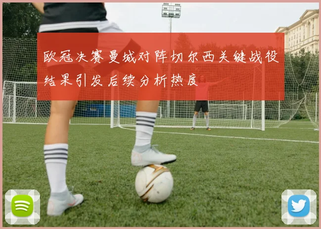 欧冠决赛曼城对阵切尔西关键战役结果引发后续分析热度