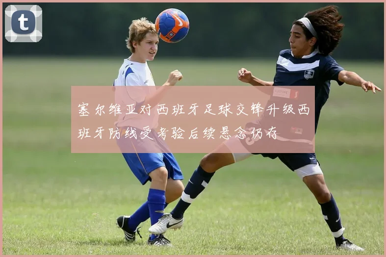 塞尔维亚对西班牙足球交锋升级西班牙防线受考验后续悬念仍存