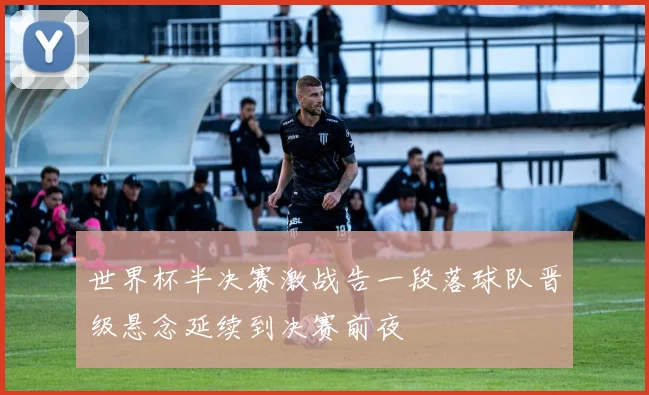 世界杯半决赛激战告一段落球队晋级悬念延续到决赛前夜