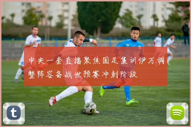 中央一套直播聚焦国足集训伊万调整阵容备战世预赛冲刺阶段