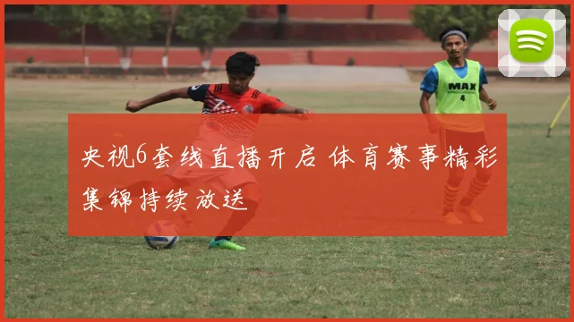 央视6套线直播开启 体育赛事精彩集锦持续放送