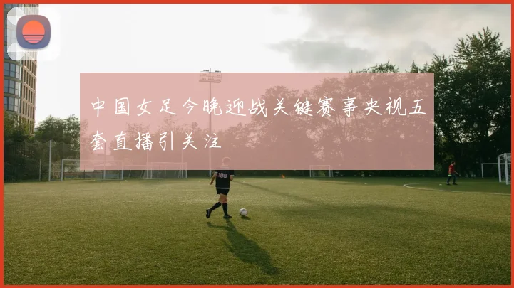 中国女足今晚迎战关键赛事央视五套直播引关注