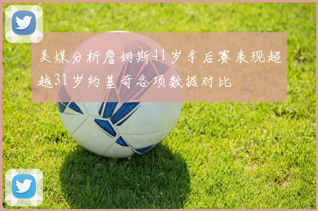 美媒分析詹姆斯41岁季后赛表现超越31岁约基奇各项数据对比