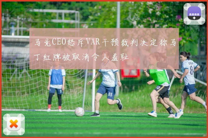 马竞CEO怒斥VAR干预裁判决定称马丁红牌被取消令人羞耻