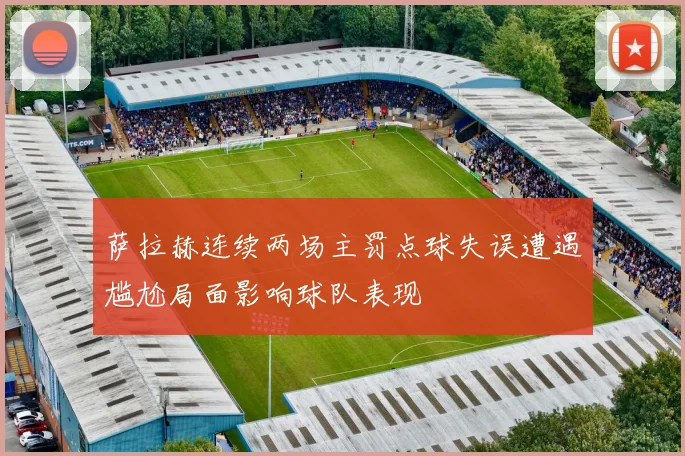 萨拉赫连续两场主罚点球失误遭遇尴尬局面影响球队表现